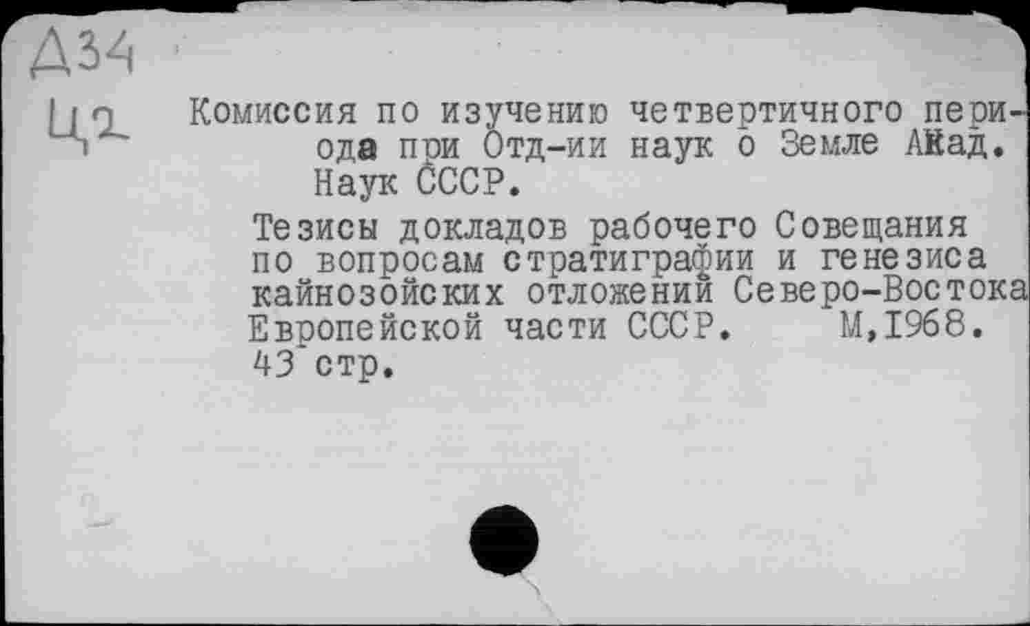 ﻿Д34
Ці
Комиссия по изучению четвертичного пери ода при Отд-ии наук о Земле ЛКад. Наук СССР.
Тезисы докладов рабочего Совещания по вопросам стратиграфии и генезиса кайнозойских отложении Северо-Восток Европейской части СССР. М,19б8. 43 стр.